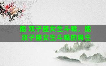 能 双子座女生斗嘴，能 双子座女生斗嘴的男生